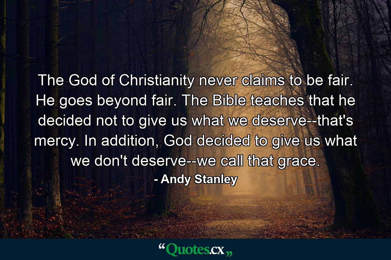 The God of Christianity never claims to be fair. He goes beyond fair. The Bible teaches that he decided not to give us what we deserve--that's mercy. In addition, God decided to give us what we don't deserve--we call that grace. - Quote by Andy Stanley