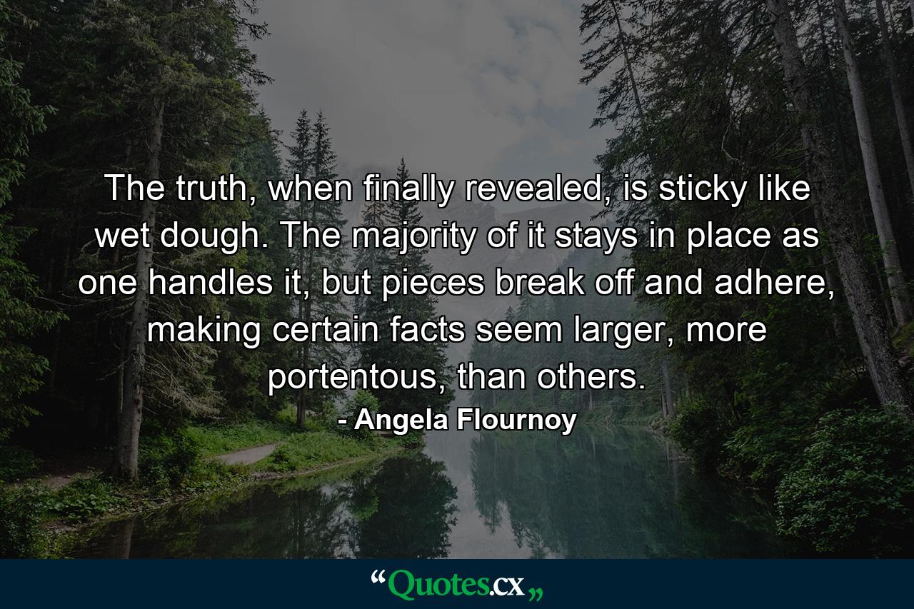 The truth, when finally revealed, is sticky like wet dough. The majority of it stays in place as one handles it, but pieces break off and adhere, making certain facts seem larger, more portentous, than others. - Quote by Angela Flournoy