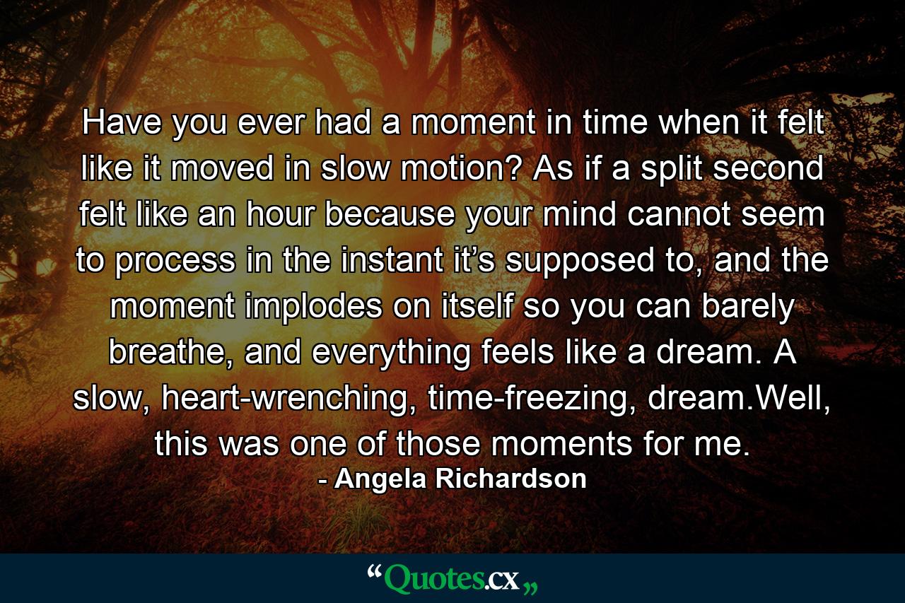 Have you ever had a moment in time when it felt like it moved in slow motion? As if a split second felt like an hour because your mind cannot seem to process in the instant it’s supposed to, and the moment implodes on itself so you can barely breathe, and everything feels like a dream. A slow, heart-wrenching, time-freezing, dream.Well, this was one of those moments for me. - Quote by Angela Richardson