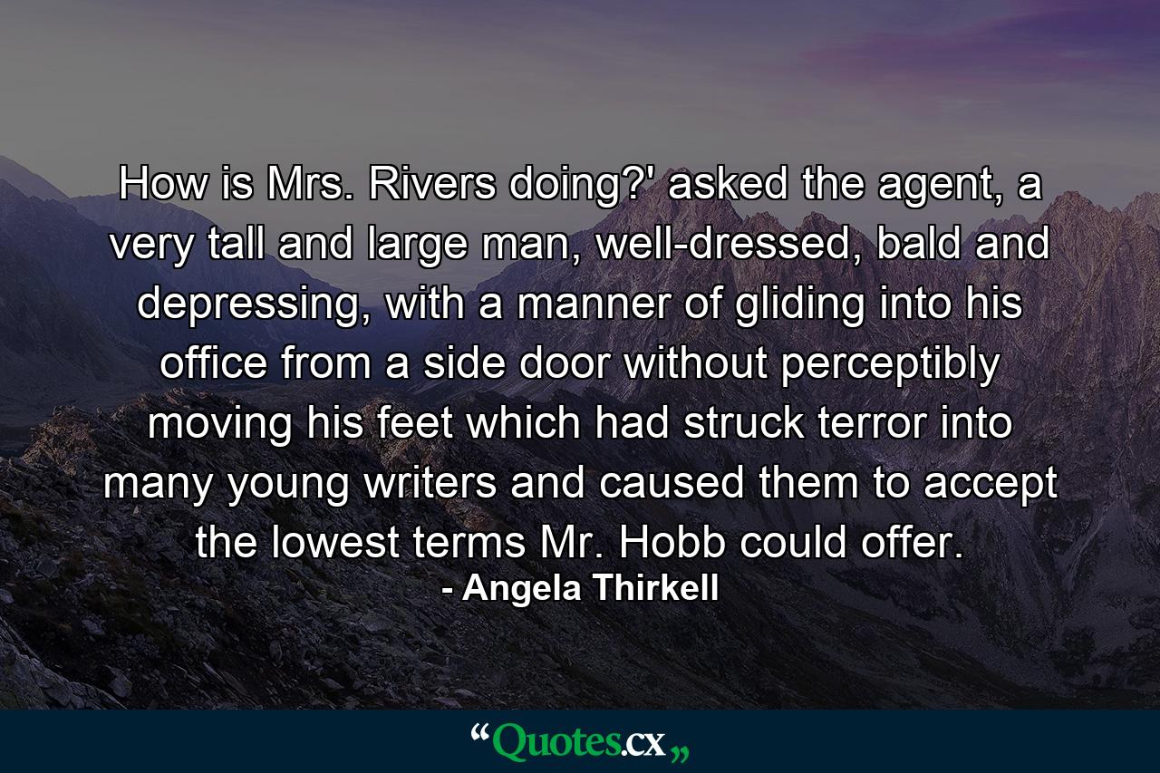 How is Mrs. Rivers doing?' asked the agent, a very tall and large man, well-dressed, bald and depressing, with a manner of gliding into his office from a side door without perceptibly moving his feet which had struck terror into many young writers and caused them to accept the lowest terms Mr. Hobb could offer. - Quote by Angela Thirkell