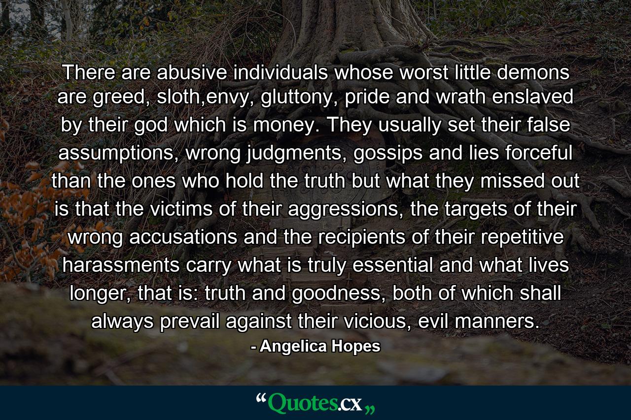 There are abusive individuals whose worst little demons are greed, sloth,envy, gluttony, pride and wrath enslaved by their god which is money. They usually set their false assumptions, wrong judgments, gossips and lies forceful than the ones who hold the truth but what they missed out is that the victims of their aggressions, the targets of their wrong accusations and the recipients of their repetitive harassments carry what is truly essential and what lives longer, that is: truth and goodness, both of which shall always prevail against their vicious, evil manners. - Quote by Angelica Hopes