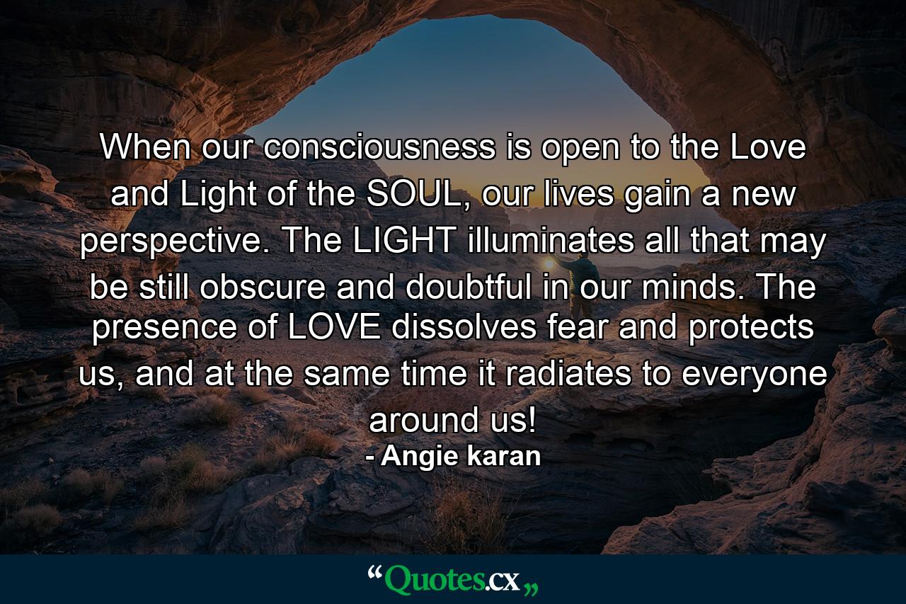 When our consciousness is open to the Love and Light of the SOUL, our lives gain a new perspective. The LIGHT illuminates all that may be still obscure and doubtful in our minds. The presence of LOVE dissolves fear and protects us, and at the same time it radiates to everyone around us! - Quote by Angie karan