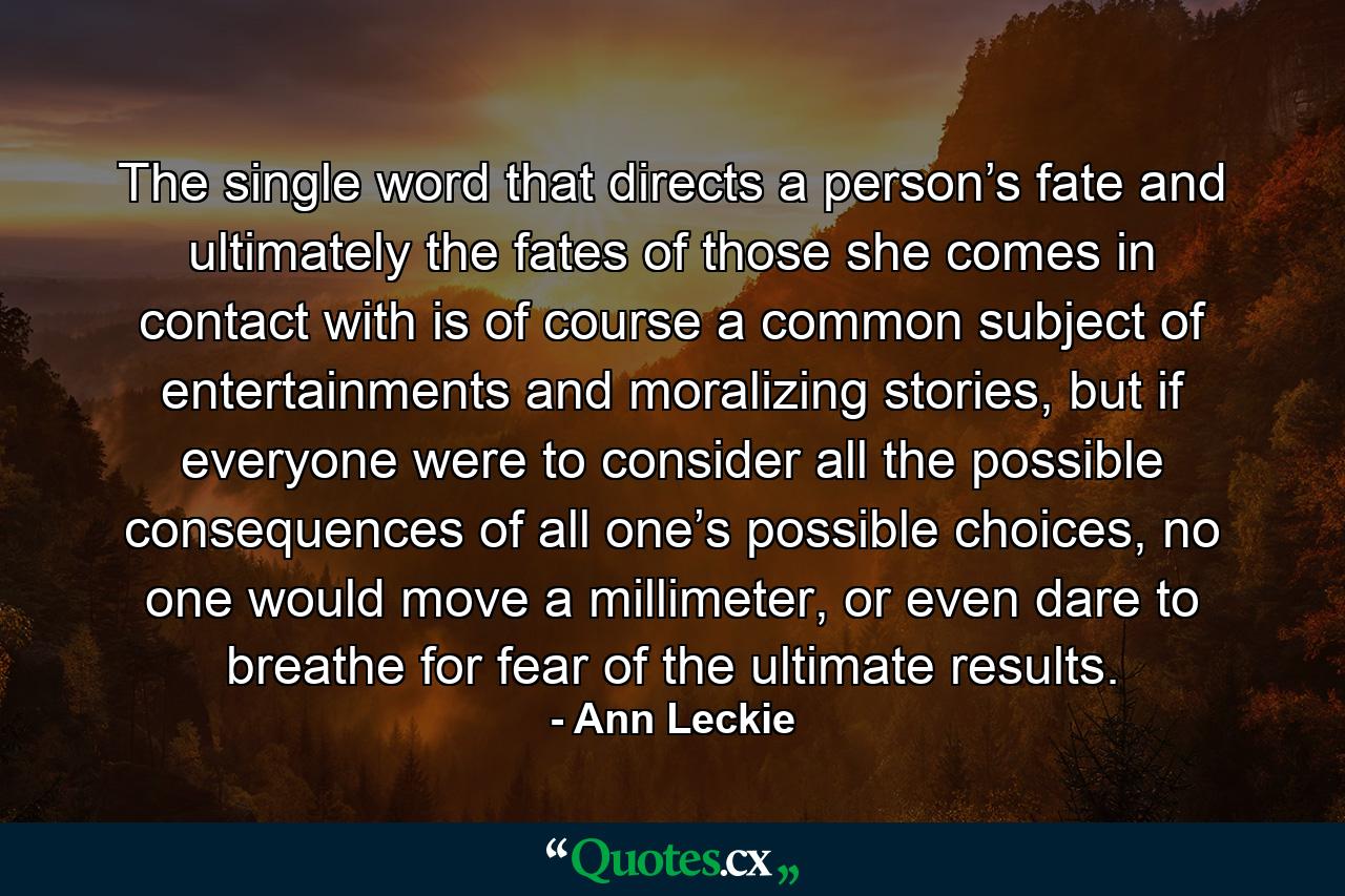 The single word that directs a person’s fate and ultimately the fates of those she comes in contact with is of course a common subject of entertainments and moralizing stories, but if everyone were to consider all the possible consequences of all one’s possible choices, no one would move a millimeter, or even dare to breathe for fear of the ultimate results. - Quote by Ann Leckie