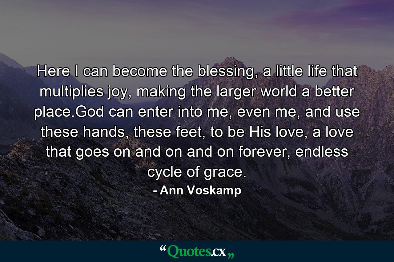 Here I can become the blessing, a little life that multiplies joy, making the larger world a better place.God can enter into me, even me, and use these hands, these feet, to be His love, a love that goes on and on and on forever, endless cycle of grace. - Quote by Ann Voskamp