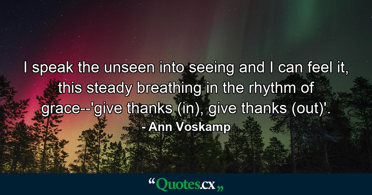 I speak the unseen into seeing and I can feel it, this steady breathing in the rhythm of grace--'give thanks (in), give thanks (out)'. - Quote by Ann Voskamp