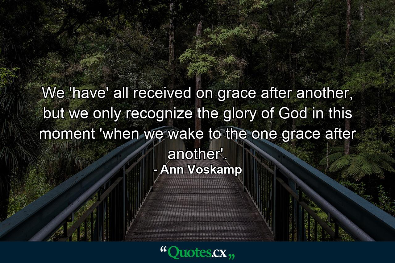 We 'have' all received on grace after another, but we only recognize the glory of God in this moment 'when we wake to the one grace after another'. - Quote by Ann Voskamp