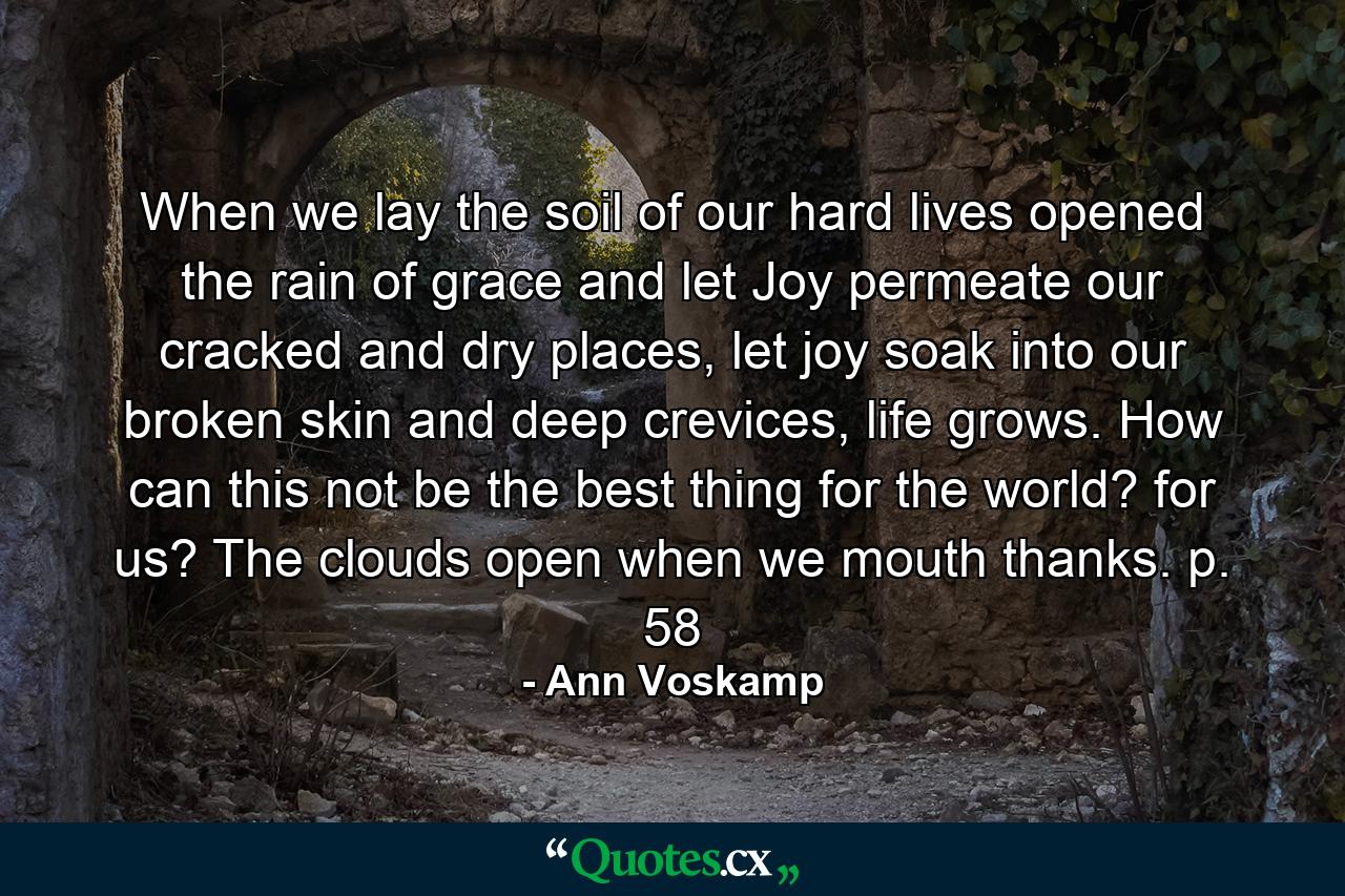 When we lay the soil of our hard lives opened the rain of grace and let Joy permeate our cracked and dry places, let joy soak into our broken skin and deep crevices, life grows. How can this not be the best thing for the world? for us? The clouds open when we mouth thanks. p. 58 - Quote by Ann Voskamp