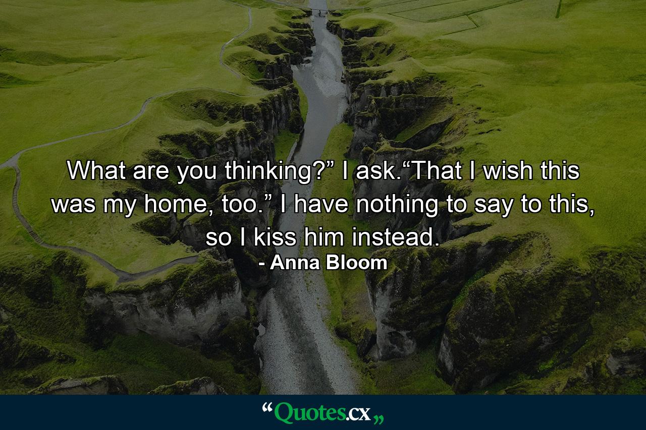 What are you thinking?” I ask.“That I wish this was my home, too.” I have nothing to say to this, so I kiss him instead. - Quote by Anna Bloom