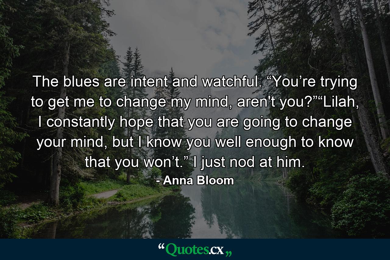 The blues are intent and watchful. “You’re trying to get me to change my mind, aren't you?”“Lilah, I constantly hope that you are going to change your mind, but I know you well enough to know that you won’t.” I just nod at him. - Quote by Anna Bloom