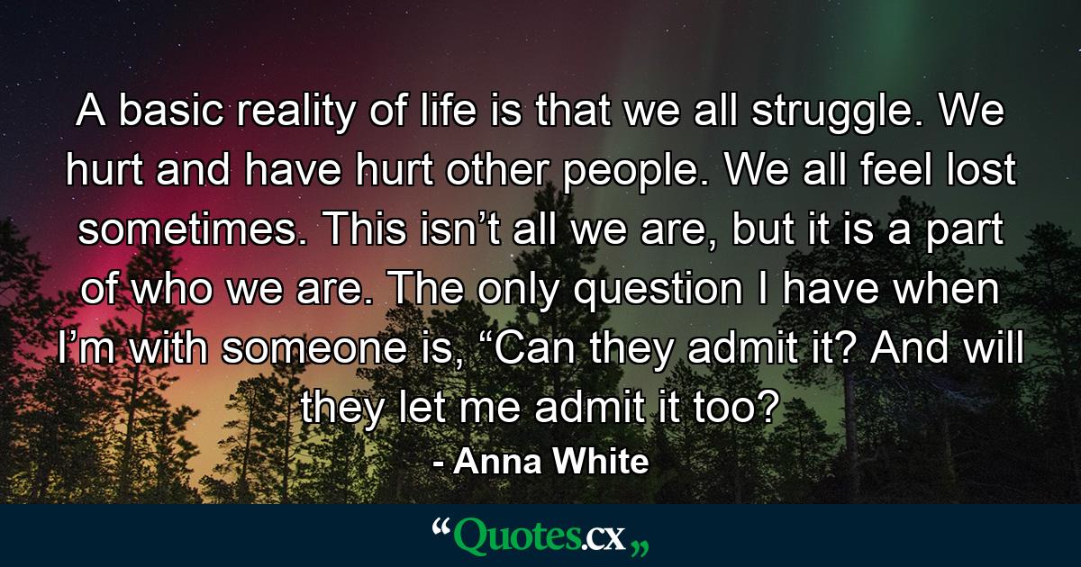 A basic reality of life is that we all struggle. We hurt and have hurt other people. We all feel lost sometimes. This isn’t all we are, but it is a part of who we are. The only question I have when I’m with someone is, “Can they admit it? And will they let me admit it too? - Quote by Anna White