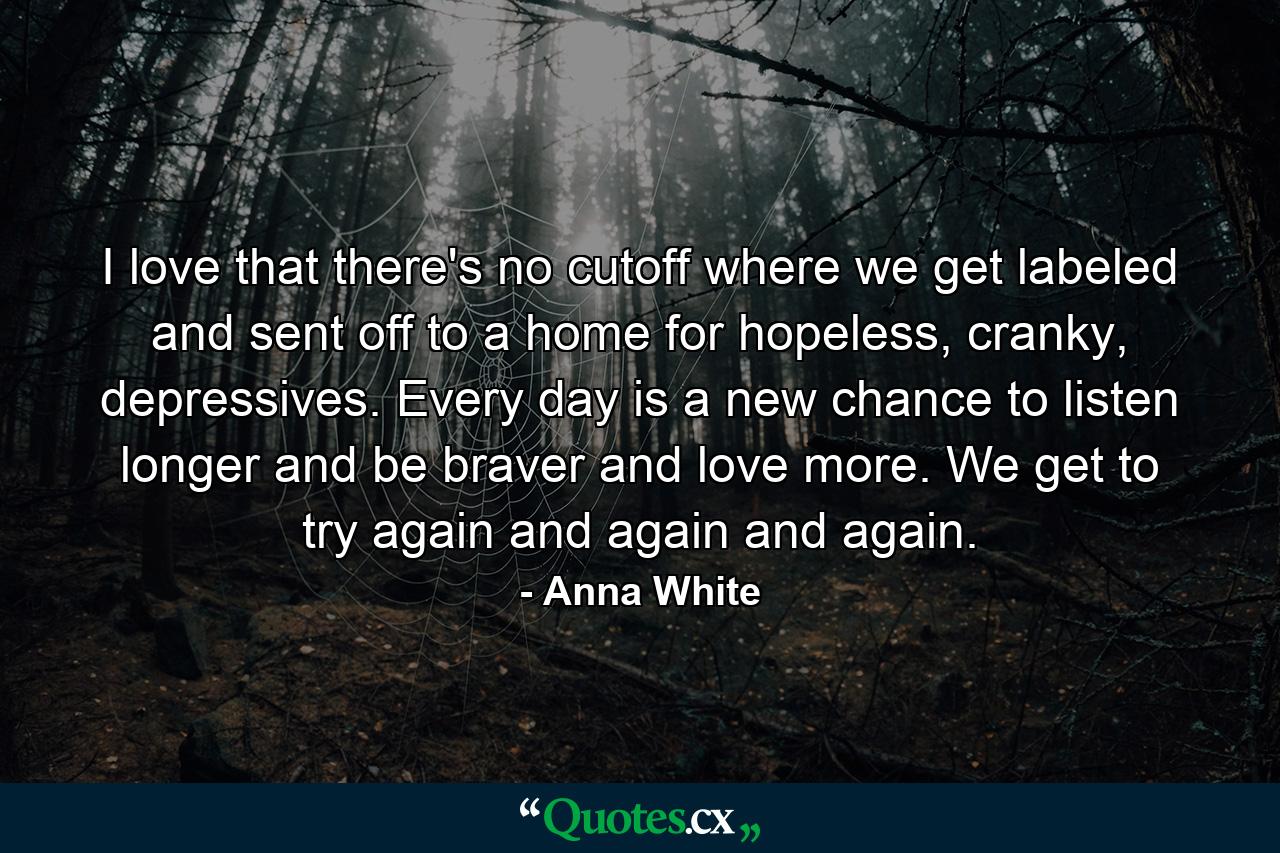 I love that there's no cutoff where we get labeled and sent off to a home for hopeless, cranky, depressives. Every day is a new chance to listen longer and be braver and love more. We get to try again and again and again. - Quote by Anna White