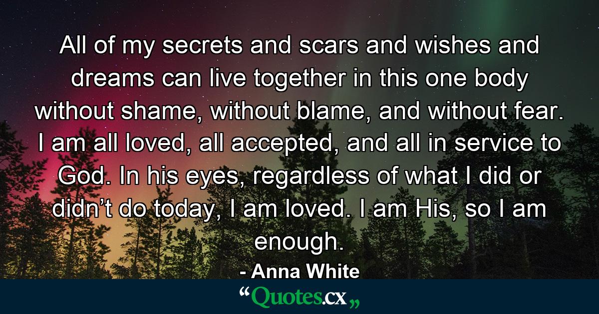 All of my secrets and scars and wishes and dreams can live together in this one body without shame, without blame, and without fear. I am all loved, all accepted, and all in service to God. In his eyes, regardless of what I did or didn’t do today, I am loved. I am His, so I am enough. - Quote by Anna White