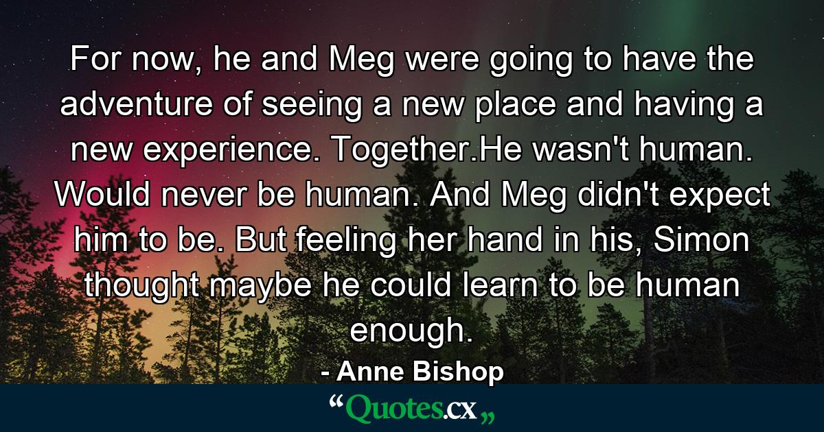 For now, he and Meg were going to have the adventure of seeing a new place and having a new experience. Together.He wasn't human. Would never be human. And Meg didn't expect him to be. But feeling her hand in his, Simon thought maybe he could learn to be human enough. - Quote by Anne Bishop