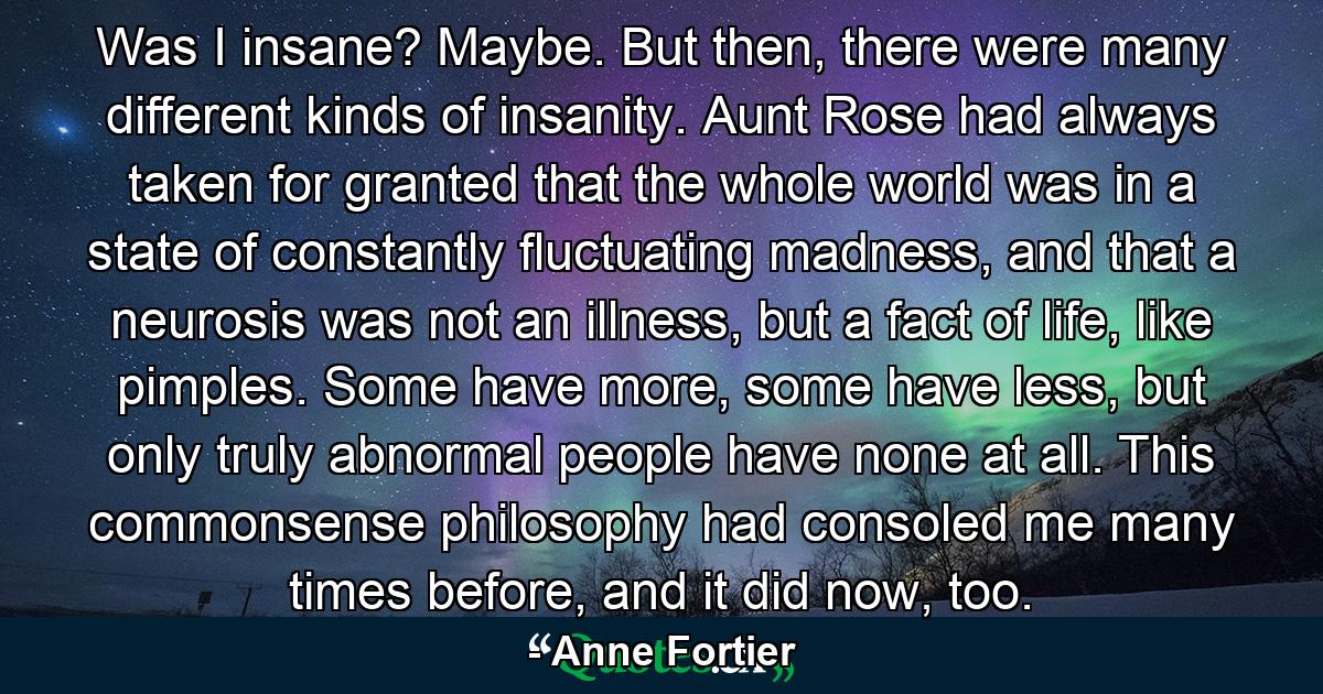 Was I insane? Maybe. But then, there were many different kinds of insanity. Aunt Rose had always taken for granted that the whole world was in a state of constantly fluctuating madness, and that a neurosis was not an illness, but a fact of life, like pimples. Some have more, some have less, but only truly abnormal people have none at all. This commonsense philosophy had consoled me many times before, and it did now, too. - Quote by Anne Fortier