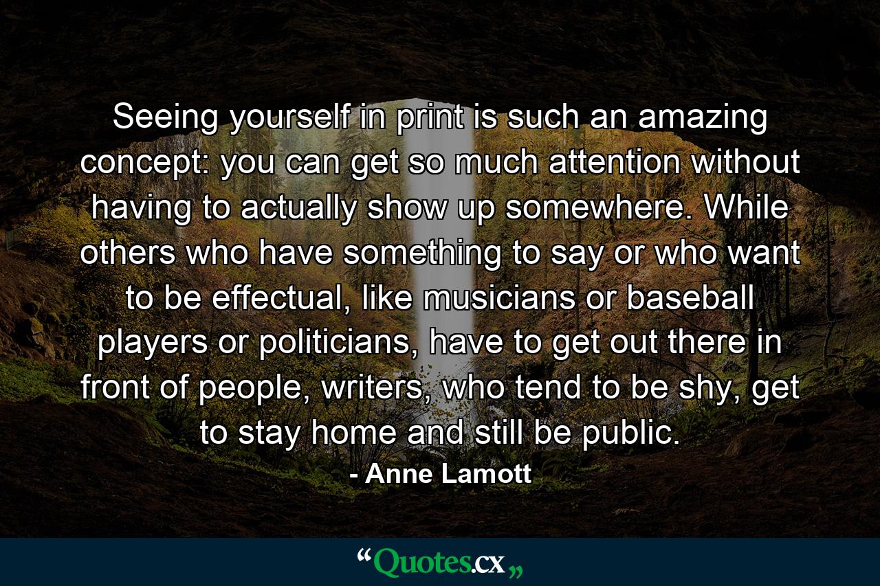 Seeing yourself in print is such an amazing concept: you can get so much attention without having to actually show up somewhere. While others who have something to say or who want to be effectual, like musicians or baseball players or politicians, have to get out there in front of people, writers, who tend to be shy, get to stay home and still be public. - Quote by Anne Lamott