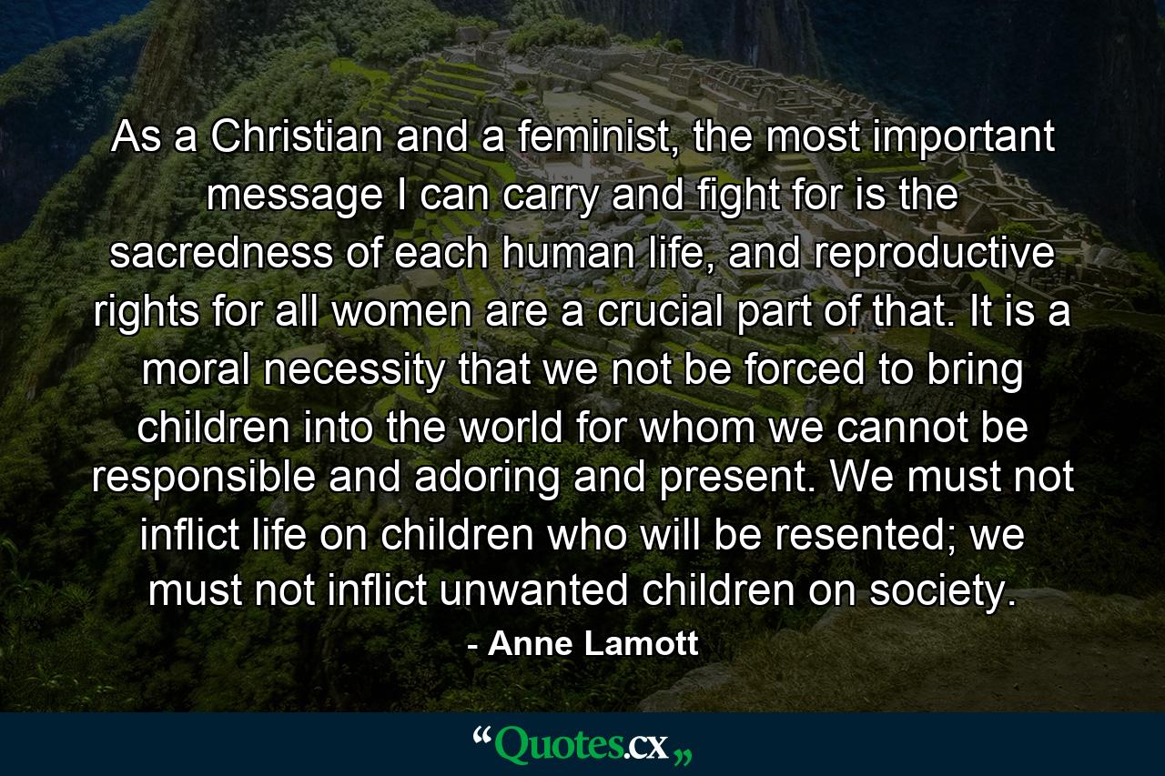 As a Christian and a feminist, the most important message I can carry and fight for is the sacredness of each human life, and reproductive rights for all women are a crucial part of that. It is a moral necessity that we not be forced to bring children into the world for whom we cannot be responsible and adoring and present. We must not inflict life on children who will be resented; we must not inflict unwanted children on society. - Quote by Anne Lamott