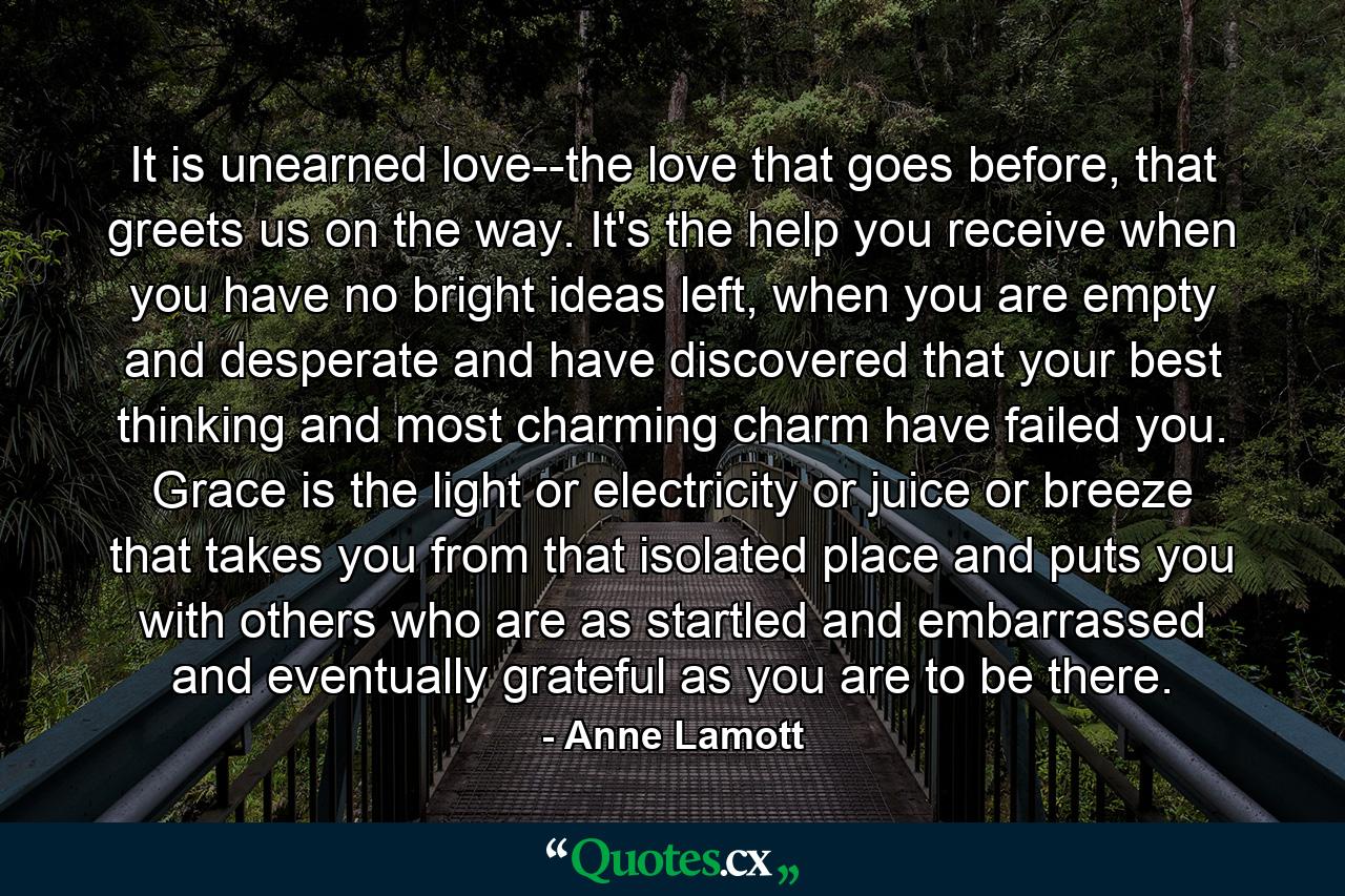 It is unearned love--the love that goes before, that greets us on the way. It's the help you receive when you have no bright ideas left, when you are empty and desperate and have discovered that your best thinking and most charming charm have failed you. Grace is the light or electricity or juice or breeze that takes you from that isolated place and puts you with others who are as startled and embarrassed and eventually grateful as you are to be there. - Quote by Anne Lamott