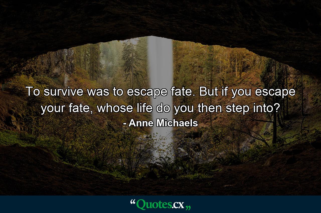 To survive was to escape fate. But if you escape your fate, whose life do you then step into? - Quote by Anne Michaels