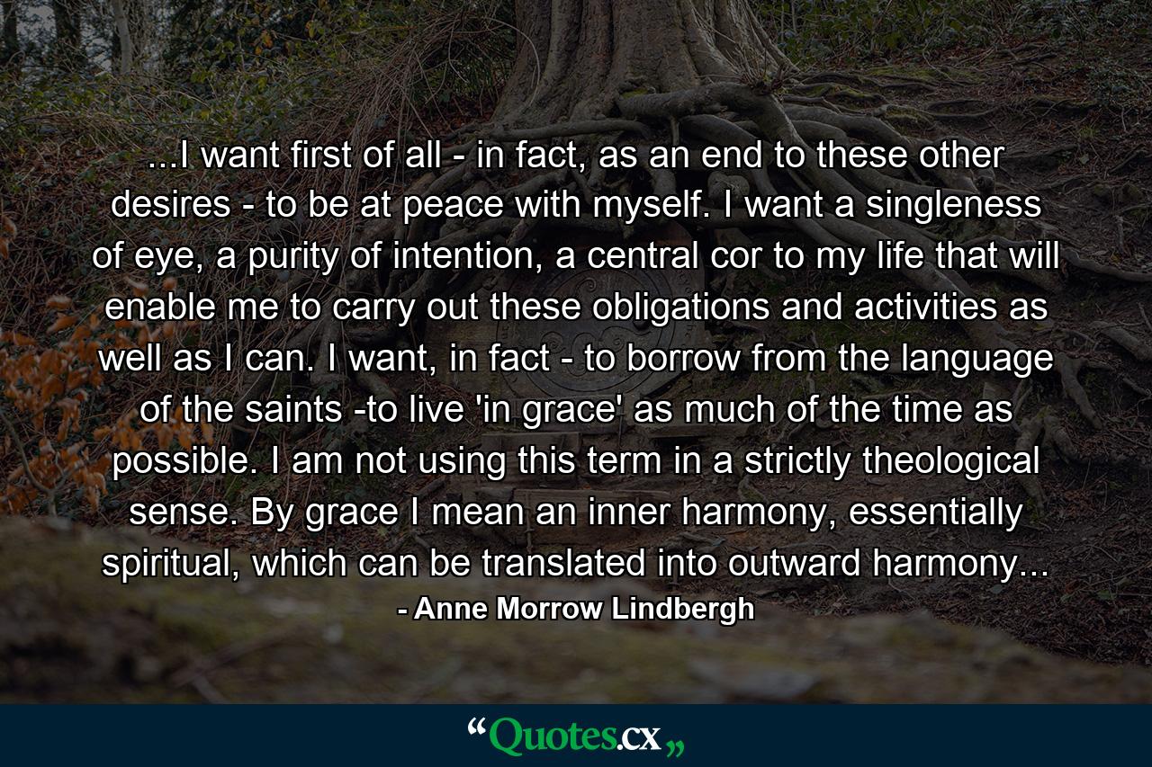 ...I want first of all - in fact, as an end to these other desires - to be at peace with myself. I want a singleness of eye, a purity of intention, a central cor to my life that will enable me to carry out these obligations and activities as well as I can. I want, in fact - to borrow from the language of the saints -to live 'in grace' as much of the time as possible. I am not using this term in a strictly theological sense. By grace I mean an inner harmony, essentially spiritual, which can be translated into outward harmony... - Quote by Anne Morrow Lindbergh