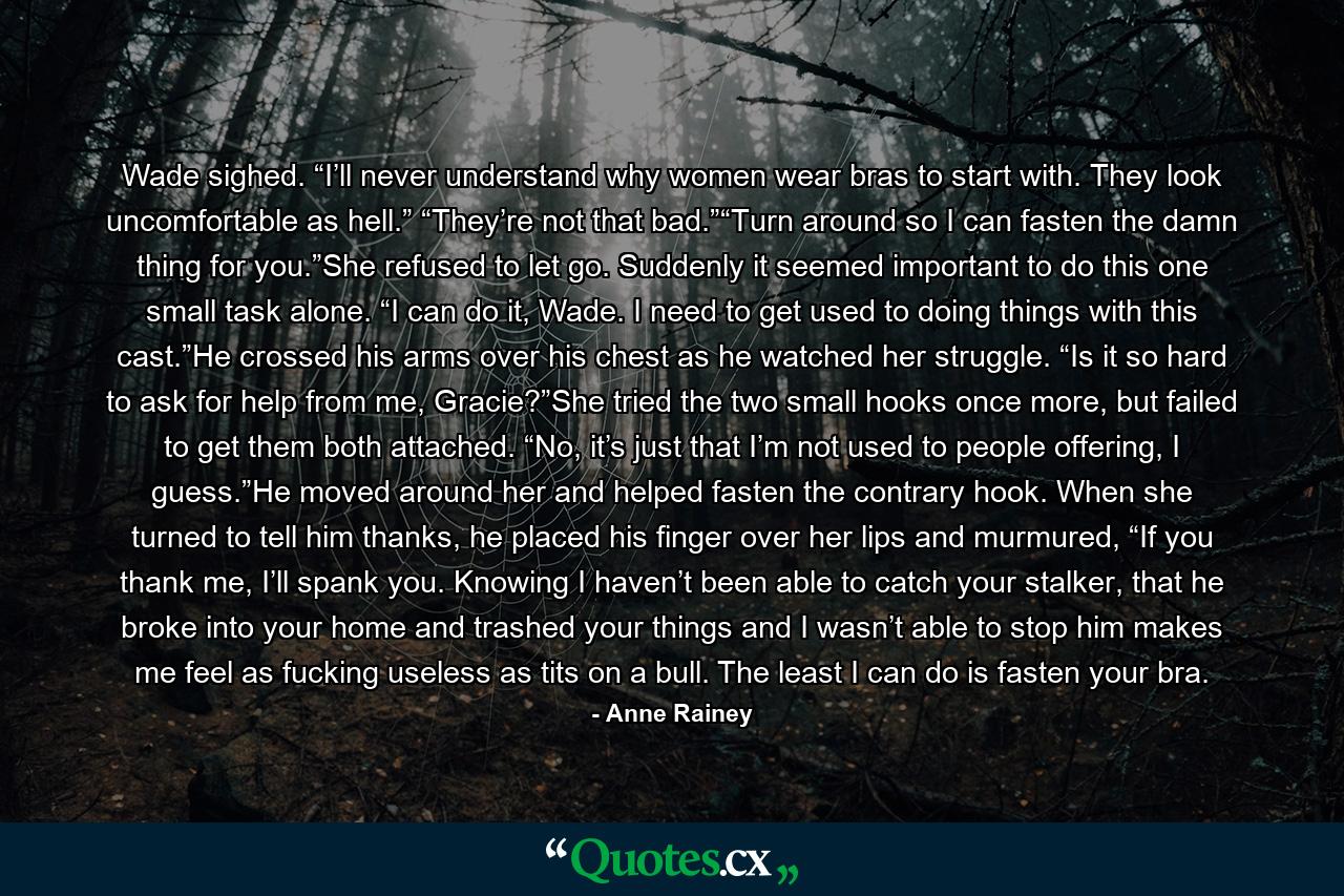 Wade sighed. “I’ll never understand why women wear bras to start with. They look uncomfortable as hell.” “They’re not that bad.”“Turn around so I can fasten the damn thing for you.”She refused to let go. Suddenly it seemed important to do this one small task alone. “I can do it, Wade. I need to get used to doing things with this cast.”He crossed his arms over his chest as he watched her struggle. “Is it so hard to ask for help from me, Gracie?”She tried the two small hooks once more, but failed to get them both attached. “No, it’s just that I’m not used to people offering, I guess.”He moved around her and helped fasten the contrary hook. When she turned to tell him thanks, he placed his finger over her lips and murmured, “If you thank me, I’ll spank you. Knowing I haven’t been able to catch your stalker, that he broke into your home and trashed your things and I wasn’t able to stop him makes me feel as fucking useless as tits on a bull. The least I can do is fasten your bra. - Quote by Anne Rainey