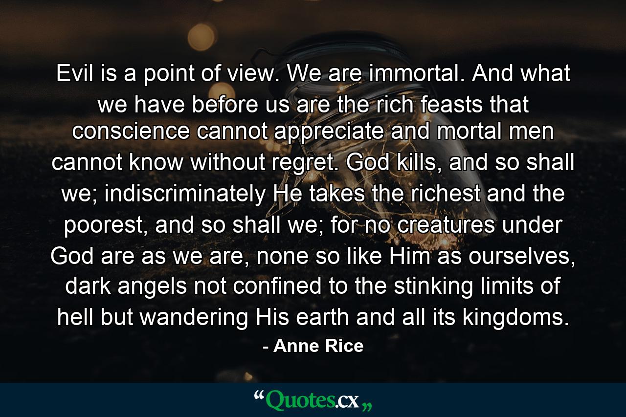 Evil is a point of view. We are immortal. And what we have before us are the rich feasts that conscience cannot appreciate and mortal men cannot know without regret. God kills, and so shall we; indiscriminately He takes the richest and the poorest, and so shall we; for no creatures under God are as we are, none so like Him as ourselves, dark angels not confined to the stinking limits of hell but wandering His earth and all its kingdoms. - Quote by Anne Rice