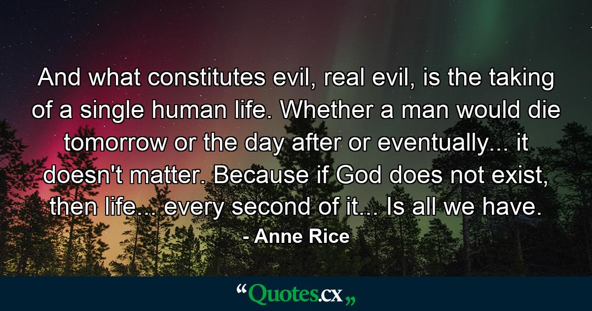 And what constitutes evil, real evil, is the taking of a single human life. Whether a man would die tomorrow or the day after or eventually... it doesn't matter. Because if God does not exist, then life... every second of it... Is all we have. - Quote by Anne Rice