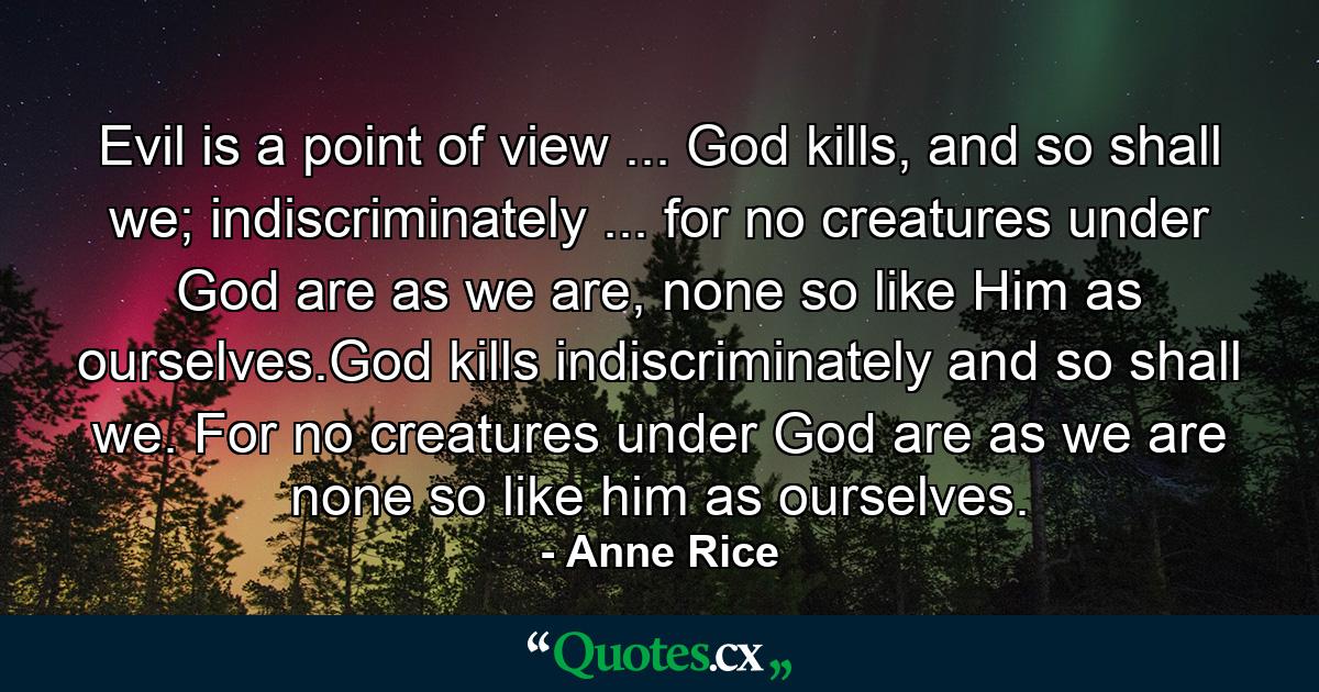 Evil is a point of view ... God kills, and so shall we; indiscriminately ... for no creatures under God are as we are, none so like Him as ourselves.God kills indiscriminately and so shall we. For no creatures under God are as we are none so like him as ourselves. - Quote by Anne Rice