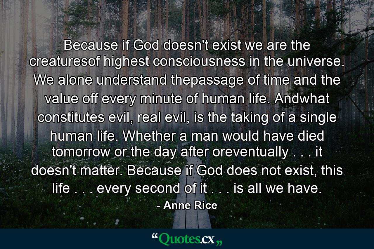 Because if God doesn't exist we are the creaturesof highest consciousness in the universe. We alone understand thepassage of time and the value off every minute of human life. Andwhat constitutes evil, real evil, is the taking of a single human life. Whether a man would have died tomorrow or the day after oreventually . . . it doesn't matter. Because if God does not exist, this life . . . every second of it . . . is all we have. - Quote by Anne Rice