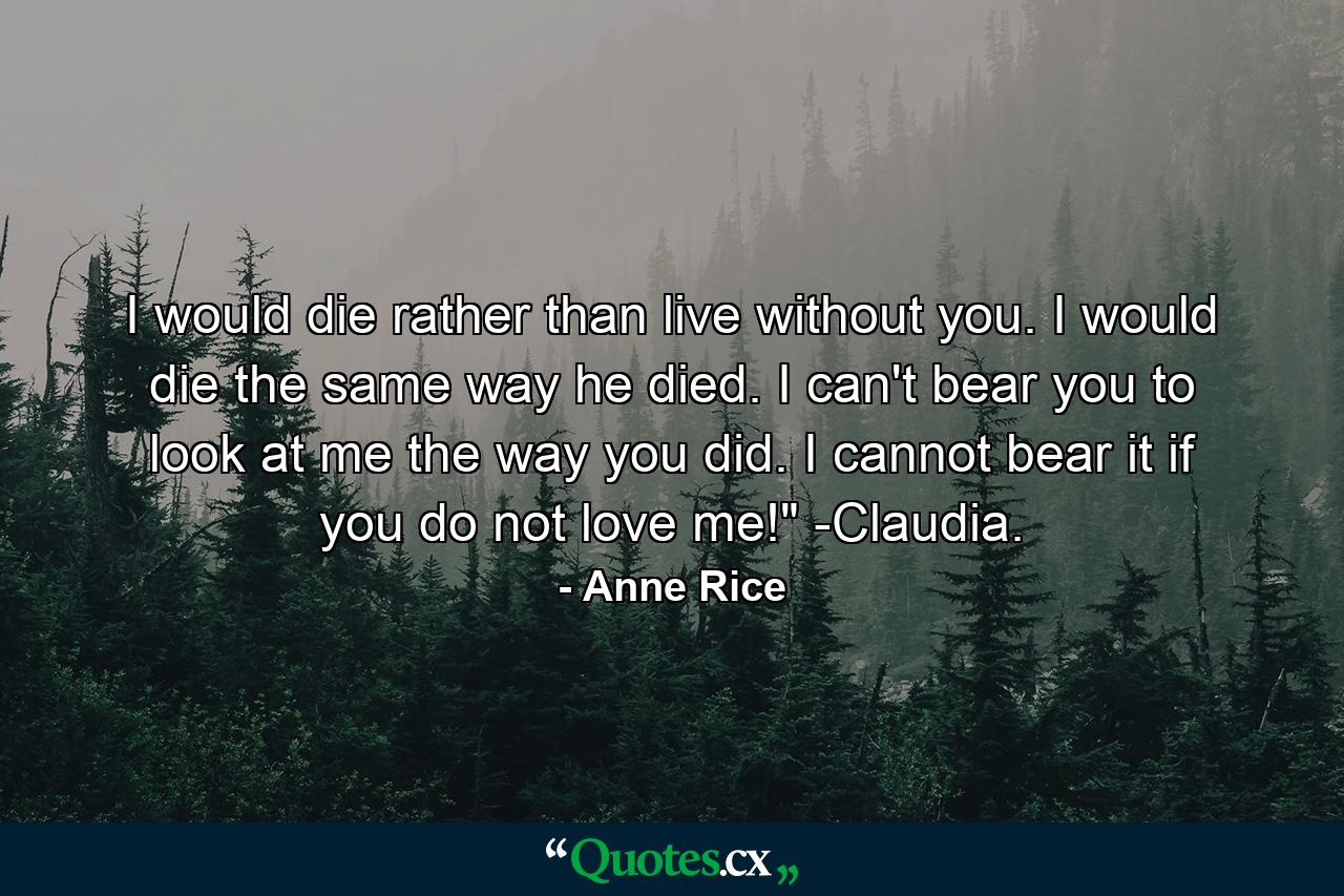 I would die rather than live without you. I would die the same way he died. I can't bear you to look at me the way you did. I cannot bear it if you do not love me!