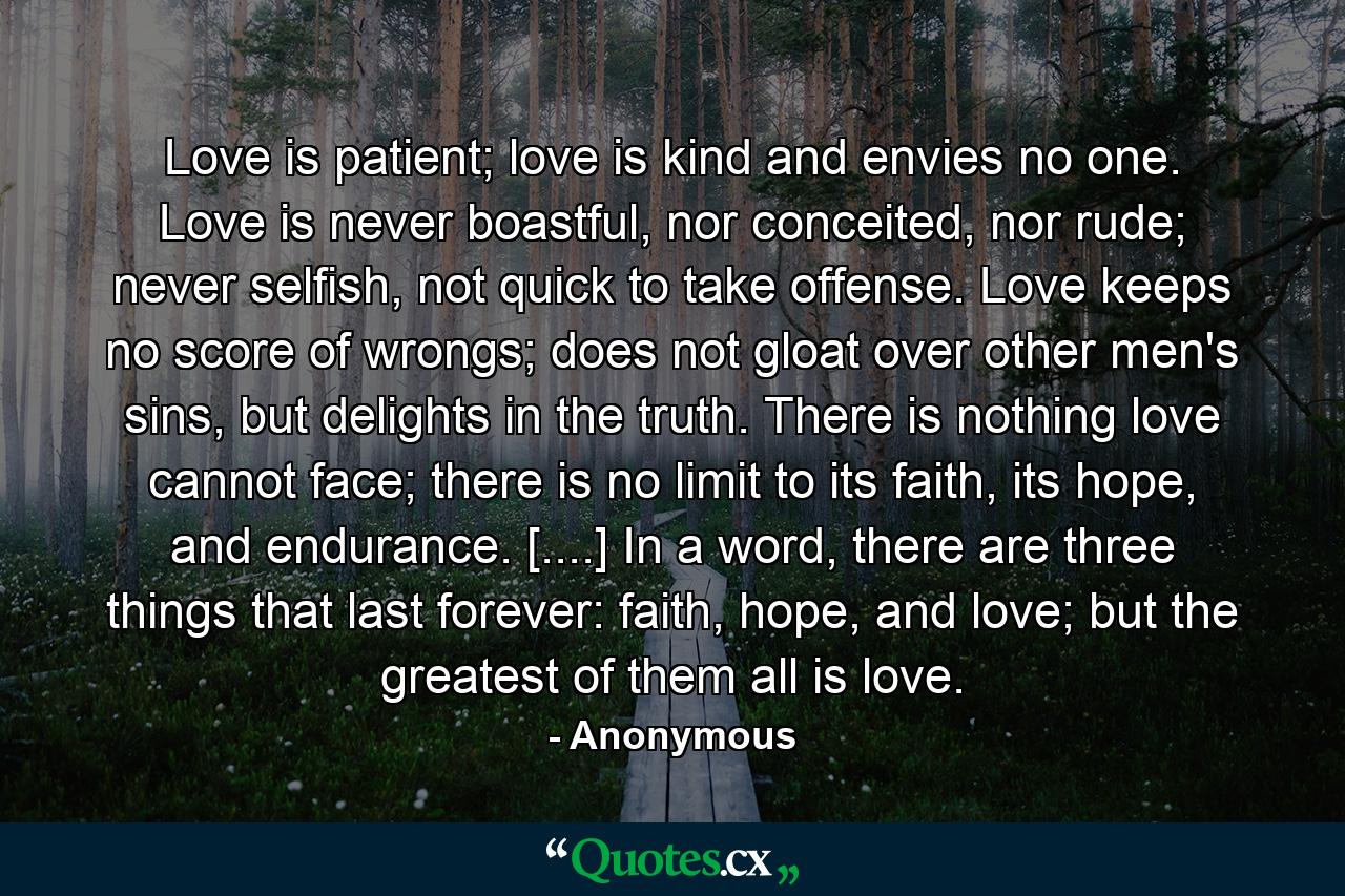 Love is patient; love is kind and envies no one. Love is never boastful, nor conceited, nor rude; never selfish, not quick to take offense. Love keeps no score of wrongs; does not gloat over other men's sins, but delights in the truth. There is nothing love cannot face; there is no limit to its faith, its hope, and endurance. [....] In a word, there are three things that last forever: faith, hope, and love; but the greatest of them all is love. - Quote by Anonymous