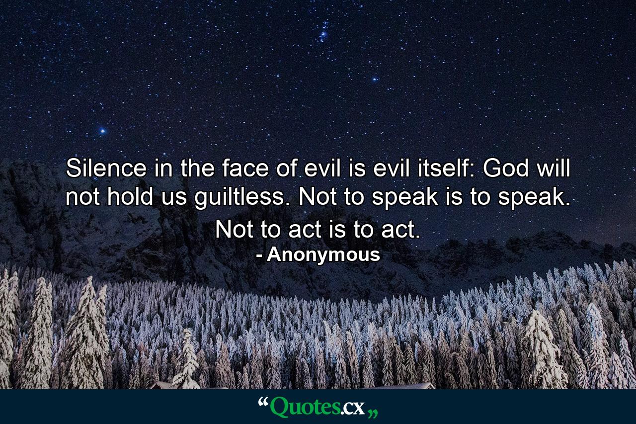 Silence in the face of evil is evil itself: God will not hold us guiltless. Not to speak is to speak. Not to act is to act. - Quote by Anonymous