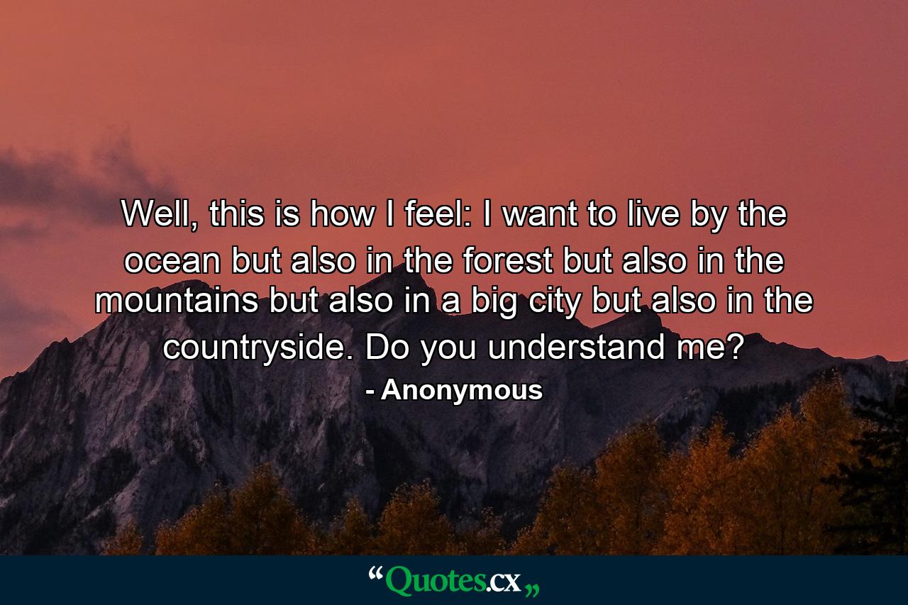 Well, this is how I feel: I want to live by the ocean but also in the forest but also in the mountains but also in a big city but also in the countryside. Do you understand me? - Quote by Anonymous