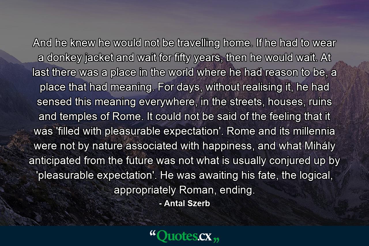 And he knew he would not be travelling home. If he had to wear a donkey jacket and wait for fifty years, then he would wait. At last there was a place in the world where he had reason to be, a place that had meaning. For days, without realising it, he had sensed this meaning everywhere, in the streets, houses, ruins and temples of Rome. It could not be said of the feeling that it was 'filled with pleasurable expectation'. Rome and its millennia were not by nature associated with happiness, and what Mihály anticipated from the future was not what is usually conjured up by 'pleasurable expectation'. He was awaiting his fate, the logical, appropriately Roman, ending. - Quote by Antal Szerb