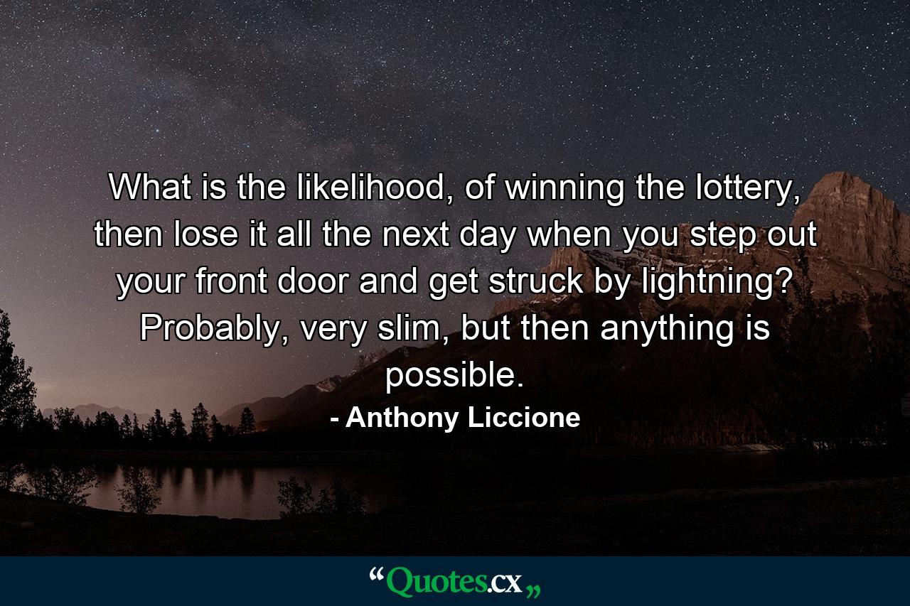 What is the likelihood, of winning the lottery, then lose it all the next day when you step out your front door and get struck by lightning? Probably, very slim, but then anything is possible. - Quote by Anthony Liccione