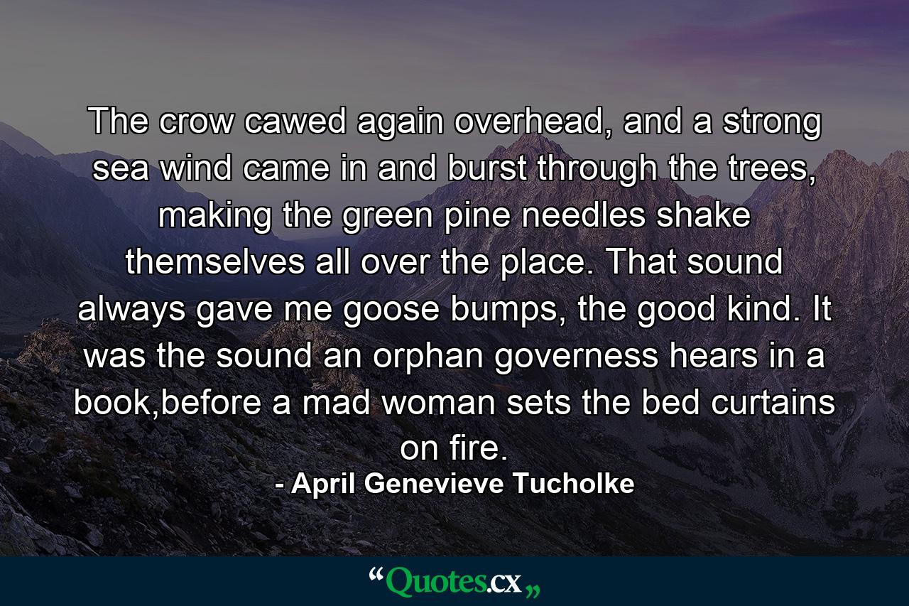 The crow cawed again overhead, and a strong sea wind came in and burst through the trees, making the green pine needles shake themselves all over the place. That sound always gave me goose bumps, the good kind. It was the sound an orphan governess hears in a book,before a mad woman sets the bed curtains on fire. - Quote by April Genevieve Tucholke