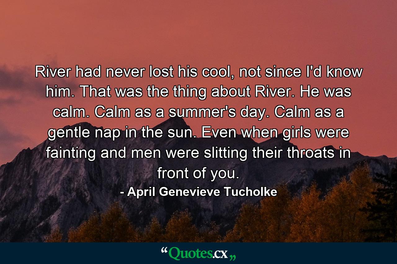 River had never lost his cool, not since I'd know him. That was the thing about River. He was calm. Calm as a summer's day. Calm as a gentle nap in the sun. Even when girls were fainting and men were slitting their throats in front of you. - Quote by April Genevieve Tucholke