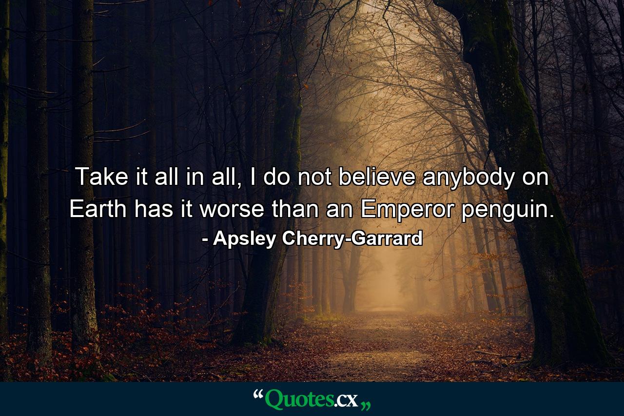 Take it all in all, I do not believe anybody on Earth has it worse than an Emperor penguin. - Quote by Apsley Cherry-Garrard