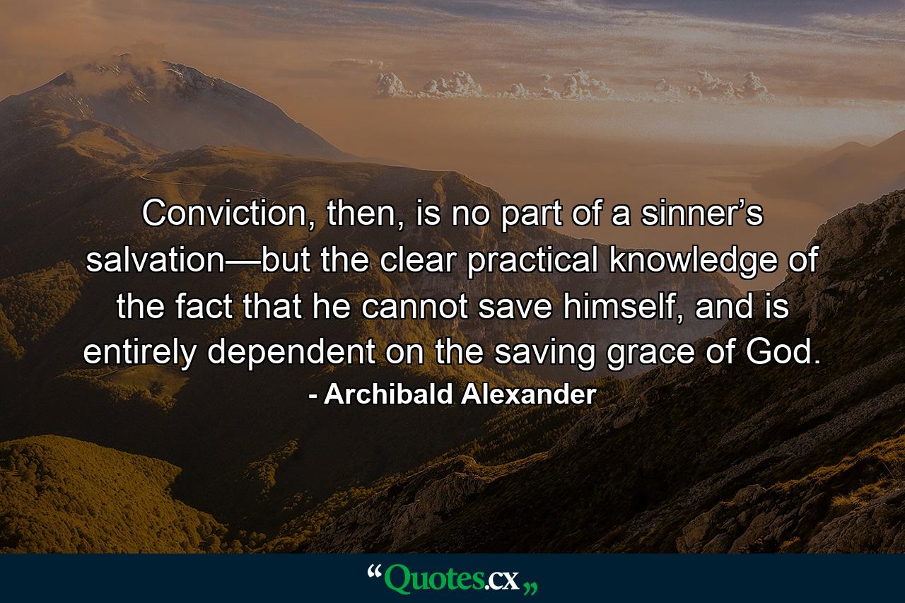 Conviction, then, is no part of a sinner’s salvation—but the clear practical knowledge of the fact that he cannot save himself, and is entirely dependent on the saving grace of God. - Quote by Archibald Alexander