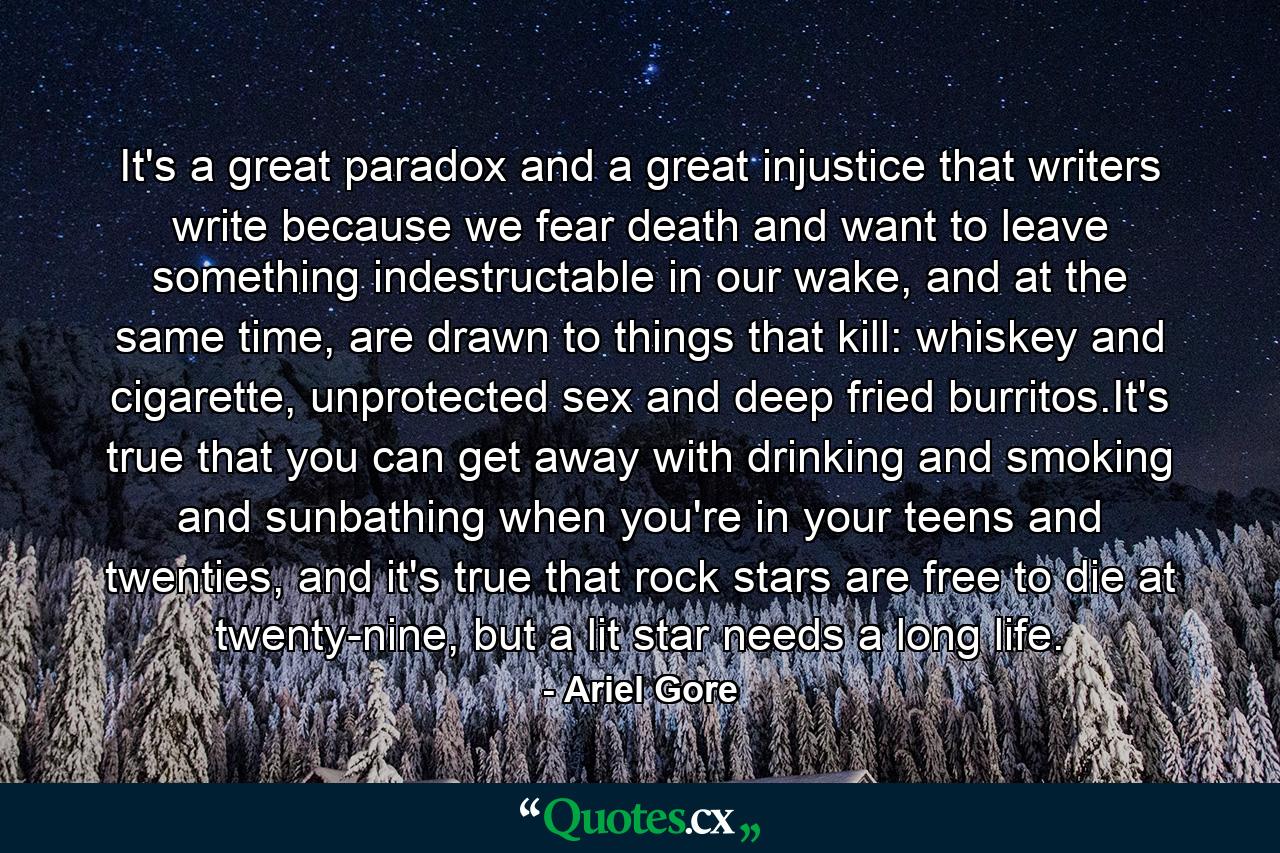 It's a great paradox and a great injustice that writers write because we fear death and want to leave something indestructable in our wake, and at the same time, are drawn to things that kill: whiskey and cigarette, unprotected sex and deep fried burritos.It's true that you can get away with drinking and smoking and sunbathing when you're in your teens and twenties, and it's true that rock stars are free to die at twenty-nine, but a lit star needs a long life. - Quote by Ariel Gore