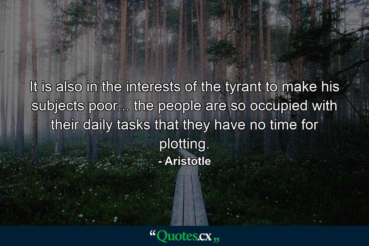 It is also in the interests of the tyrant to make his subjects poor... the people are so occupied with their daily tasks that they have no time for plotting. - Quote by Aristotle