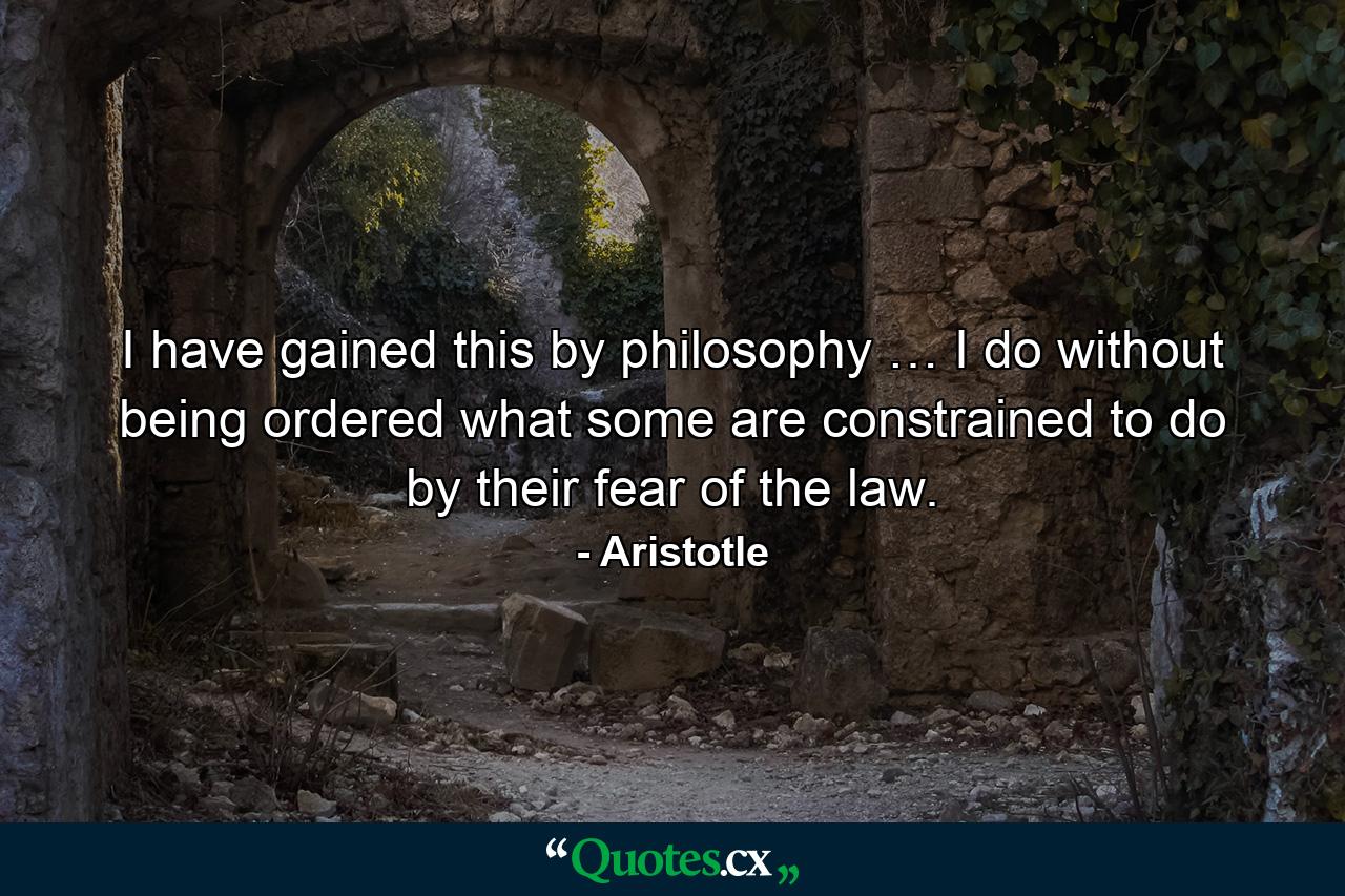 I have gained this by philosophy … I do without being ordered what some are constrained to do by their fear of the law. - Quote by Aristotle