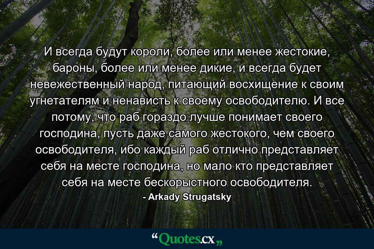 И всегда будут короли, более или менее жестокие, бароны, более или менее дикие, и всегда будет невежественный народ, питающий восхищение к своим угнетателям и ненависть к своему освободителю. И все потому, что раб гораздо лучше понимает своего господина, пусть даже самого жестокого, чем своего освободителя, ибо каждый раб отлично представляет себя на месте господина, но мало кто представляет себя на месте бескорыстного освободителя. - Quote by Arkady Strugatsky