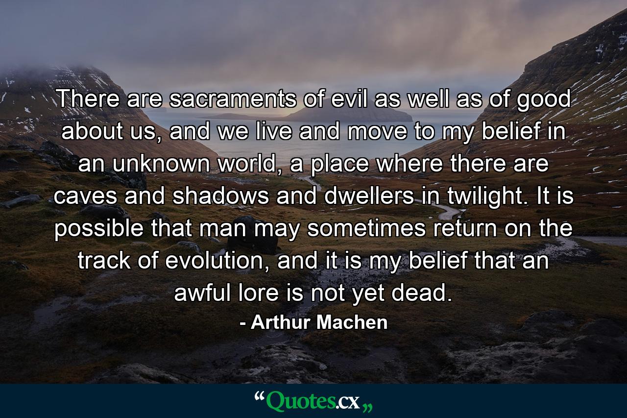 There are sacraments of evil as well as of good about us, and we live and move to my belief in an unknown world, a place where there are caves and shadows and dwellers in twilight. It is possible that man may sometimes return on the track of evolution, and it is my belief that an awful lore is not yet dead. - Quote by Arthur Machen