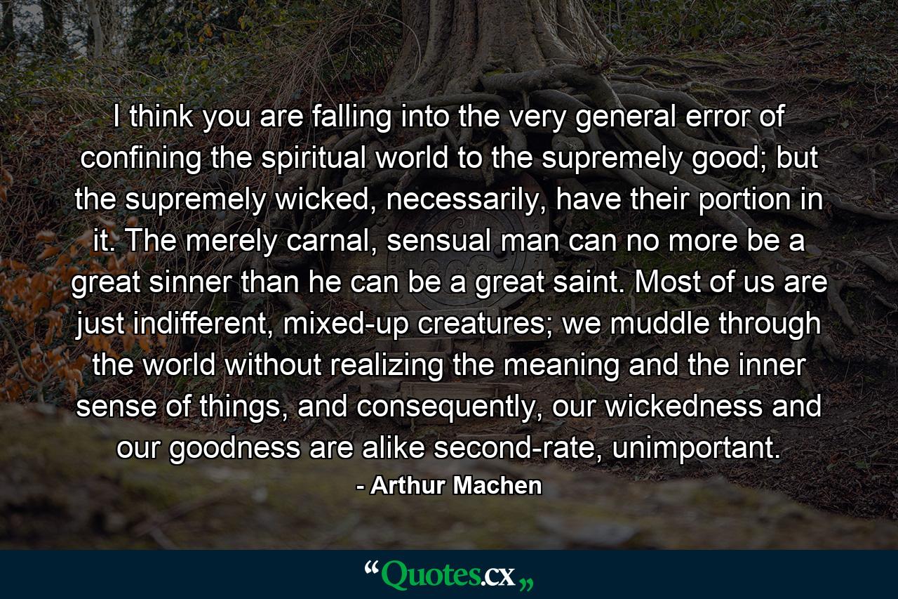 I think you are falling into the very general error of confining the spiritual world to the supremely good; but the supremely wicked, necessarily, have their portion in it. The merely carnal, sensual man can no more be a great sinner than he can be a great saint. Most of us are just indifferent, mixed-up creatures; we muddle through the world without realizing the meaning and the inner sense of things, and consequently, our wickedness and our goodness are alike second-rate, unimportant. - Quote by Arthur Machen