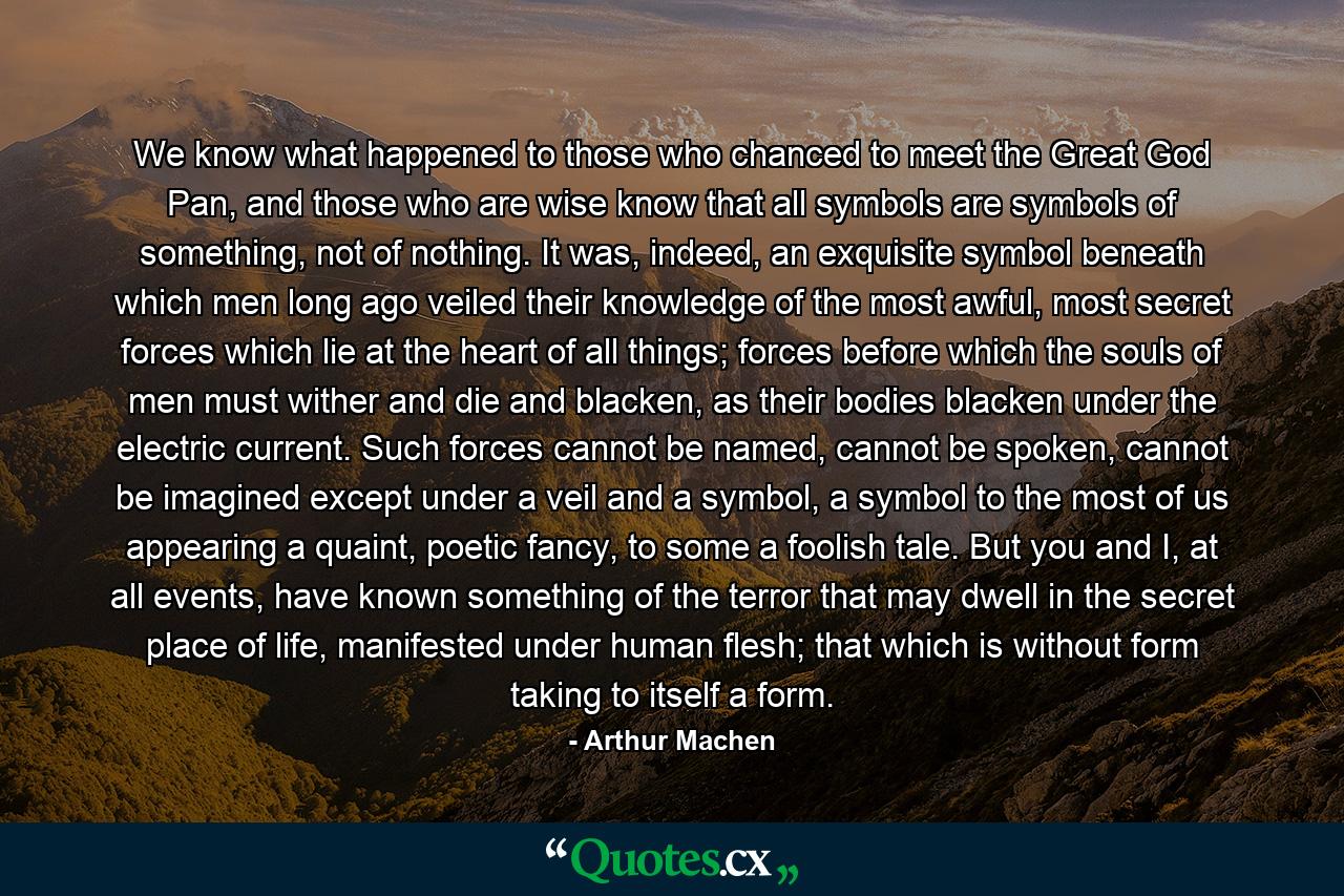 We know what happened to those who chanced to meet the Great God Pan, and those who are wise know that all symbols are symbols of something, not of nothing. It was, indeed, an exquisite symbol beneath which men long ago veiled their knowledge of the most awful, most secret forces which lie at the heart of all things; forces before which the souls of men must wither and die and blacken, as their bodies blacken under the electric current. Such forces cannot be named, cannot be spoken, cannot be imagined except under a veil and a symbol, a symbol to the most of us appearing a quaint, poetic fancy, to some a foolish tale. But you and I, at all events, have known something of the terror that may dwell in the secret place of life, manifested under human flesh; that which is without form taking to itself a form. - Quote by Arthur Machen