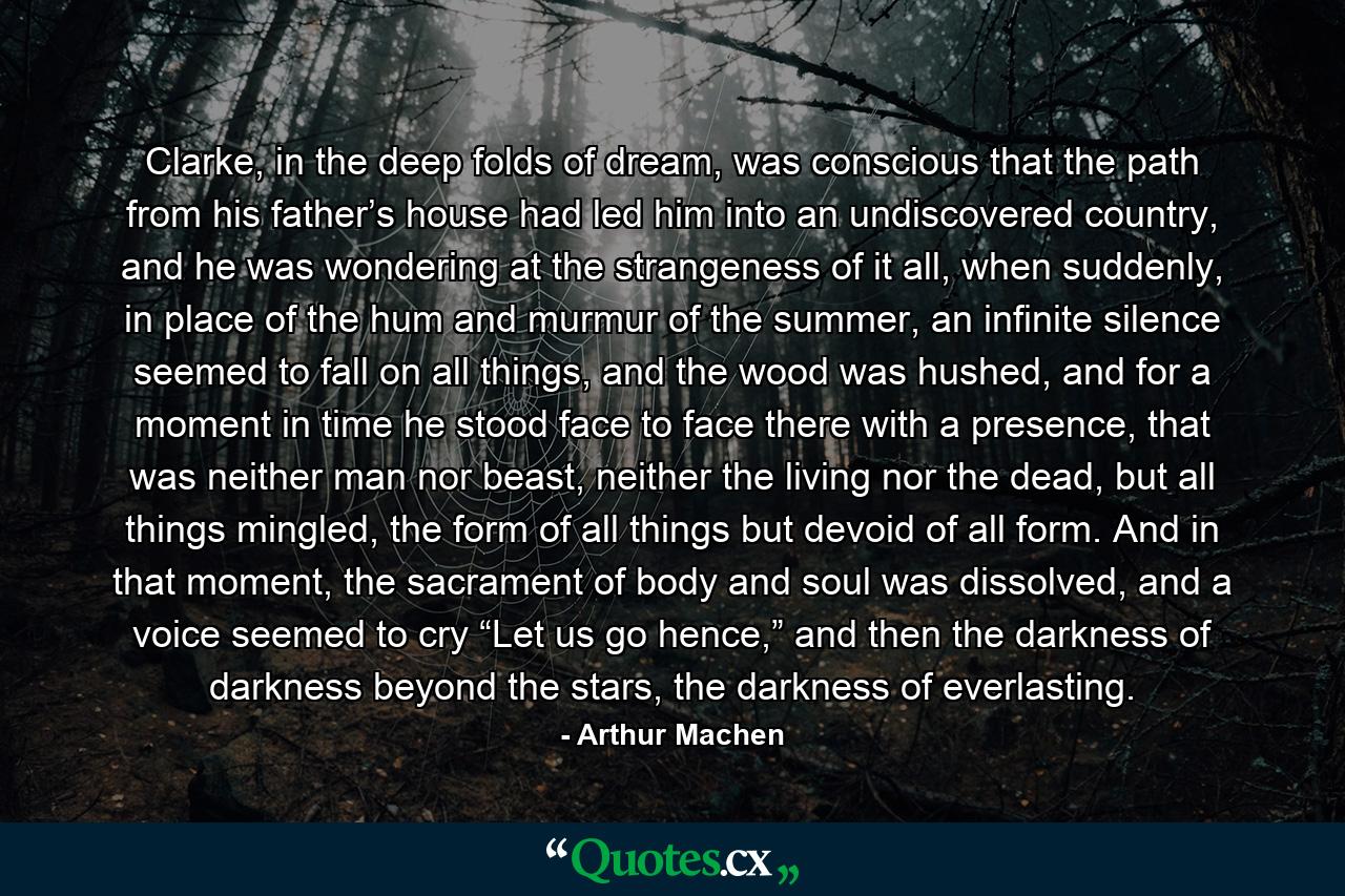 Clarke, in the deep folds of dream, was conscious that the path from his father’s house had led him into an undiscovered country, and he was wondering at the strangeness of it all, when suddenly, in place of the hum and murmur of the summer, an infinite silence seemed to fall on all things, and the wood was hushed, and for a moment in time he stood face to face there with a presence, that was neither man nor beast, neither the living nor the dead, but all things mingled, the form of all things but devoid of all form. And in that moment, the sacrament of body and soul was dissolved, and a voice seemed to cry “Let us go hence,” and then the darkness of darkness beyond the stars, the darkness of everlasting. - Quote by Arthur Machen