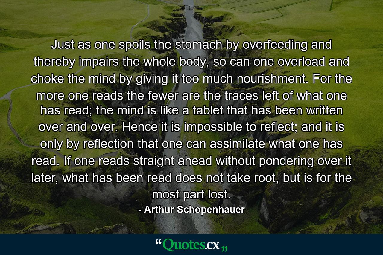 Just as one spoils the stomach by overfeeding and thereby impairs the whole body, so can one overload and choke the mind by giving it too much nourishment. For the more one reads the fewer are the traces left of what one has read; the mind is like a tablet that has been written over and over. Hence it is impossible to reflect; and it is only by reflection that one can assimilate what one has read. If one reads straight ahead without pondering over it later, what has been read does not take root, but is for the most part lost. - Quote by Arthur Schopenhauer