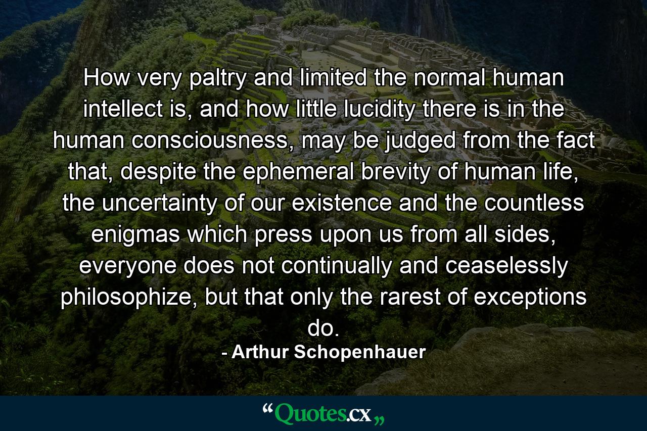 How very paltry and limited the normal human intellect is, and how little lucidity there is in the human consciousness, may be judged from the fact that, despite the ephemeral brevity of human life, the uncertainty of our existence and the countless enigmas which press upon us from all sides, everyone does not continually and ceaselessly philosophize, but that only the rarest of exceptions do. - Quote by Arthur Schopenhauer