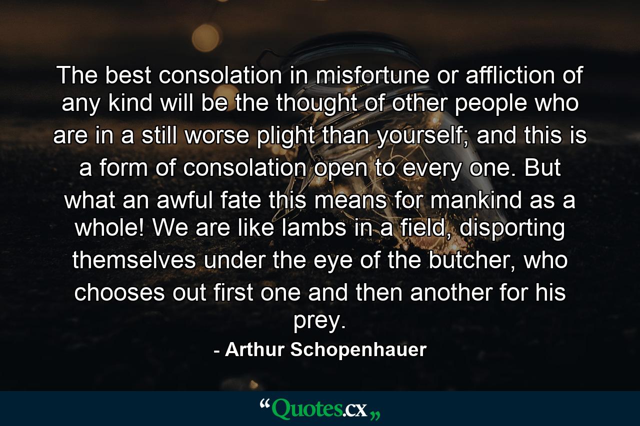 The best consolation in misfortune or affliction of any kind will be the thought of other people who are in a still worse plight than yourself; and this is a form of consolation open to every one. But what an awful fate this means for mankind as a whole! We are like lambs in a field, disporting themselves under the eye of the butcher, who chooses out first one and then another for his prey. - Quote by Arthur Schopenhauer