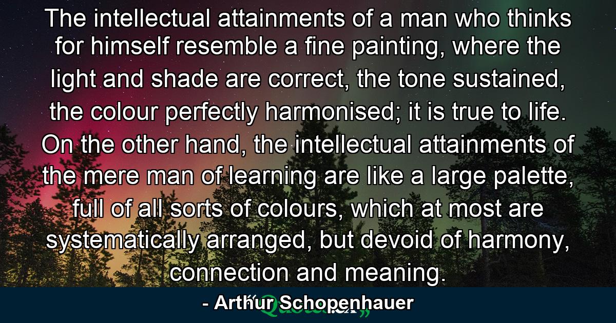 The intellectual attainments of a man who thinks for himself resemble a fine painting, where the light and shade are correct, the tone sustained, the colour perfectly harmonised; it is true to life. On the other hand, the intellectual attainments of the mere man of learning are like a large palette, full of all sorts of colours, which at most are systematically arranged, but devoid of harmony, connection and meaning. - Quote by Arthur Schopenhauer